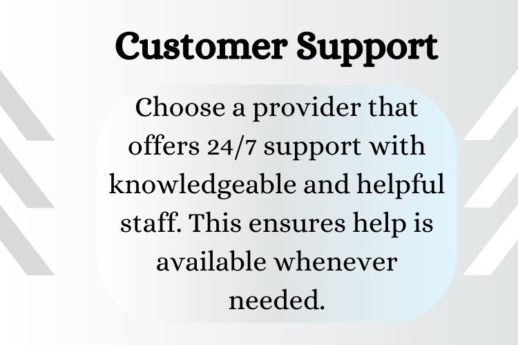 Choose a provider that offers 24/7 support with knowledgeable and helpful staff. This ensures help is available whenever needed.